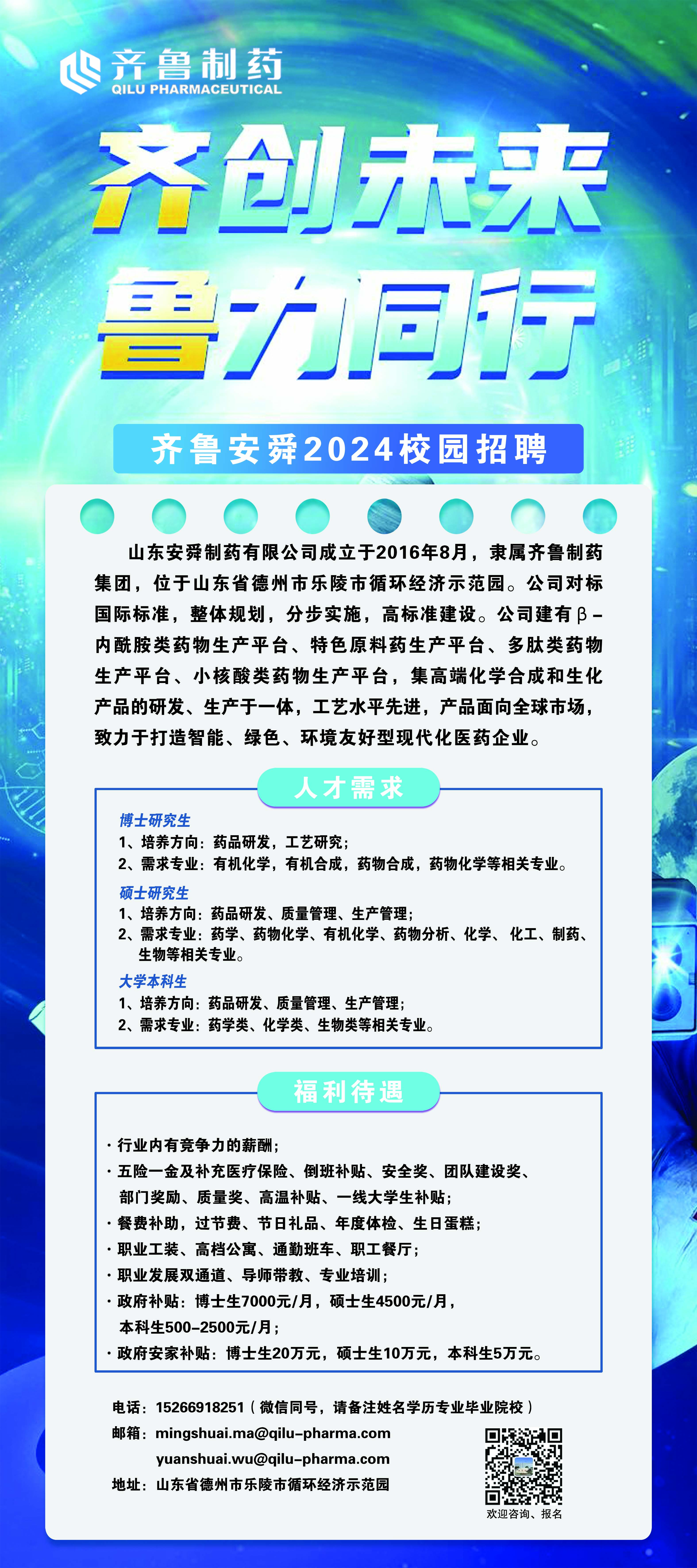 <p>齐鲁制药</p> <p>QILU PHARMACEUTICAL</p> <p>齐创未来<br/>鲁力同行</p> <p>齐鲁安舜2024校园招聘</p> <p>山东安舜制药有限公司成立于2016年8月，隶属齐鲁制药<br/>集团，位于山东省德州市乐陵市循环经济示范园。公司对标<br/>国际标准，整体规划，分步实施，高标准建设。公司建有3-<br/>内酰胺类药物生产平台、特色原料药生产平台、多肽类药物<br/>生产平台、小核酸类药物生产平台，集高端化学合成和生化<br/>产品的研发、生产于一体，工艺水平先进，产品面向全球市场，<br/>致力于打造智能、绿色、环境友好型现代化医药企业。</p> <p>人才需求</p> <p>博士研究生</p> <p>1、培养方向:药品研发，工艺研究;</p> <p>2、需求专业:有机化学，有机合成，药物合成，药物化学等相关专业。<br/>硕士研究生</p> <p>1、培养方向:药品研发、质量管理、生产管理;</p> <p>2、需求专业:药学、药物化学、有机化学、药物分析、化学、化工、制药、<br/>生物等相关专业。</p> <p>大学本科生</p> <p>1、培养方向:药品研发、质量管理、生产管理;</p> <p>2、需求专业:药学类、化学类、生物类等相关专业。</p> <p>福利待遇</p> <p>行业内有竞争力的薪酬，</p> <p>五险一金及补充医疗保险、倒班补贴、安全奖、团队建设奖、<br/>部门奖励、质量奖、高温补贴、一线大学生补贴;</p> <p>餐费补助，过节费、节日礼品、年度体检、生日蛋糕;<br/>职业工装、高档公寓、通勤班车、职工餐厅;</p> <p>职业发展双通道、导师带教、专业培训;</p> <p>政府补贴:博士生7000元/月，硕士生4500元/月，</p> <p>本科生500-2500元/月;</p> <p>政府安家补贴:博士生20万元，硕士生10万元，本科生5万元。</p> <p>电话:15266918251(微信同号，请备注姓名学历专业毕业院校)<br/>邮箱:mingshuai.ma@qilu-pharma.com</p> <p>yuanshuai.wu@qilu-pharma.com</p> <p>地址:山东省德州市乐陵市循环经济示范园</p> <p>欢迎咨询、报名</p>