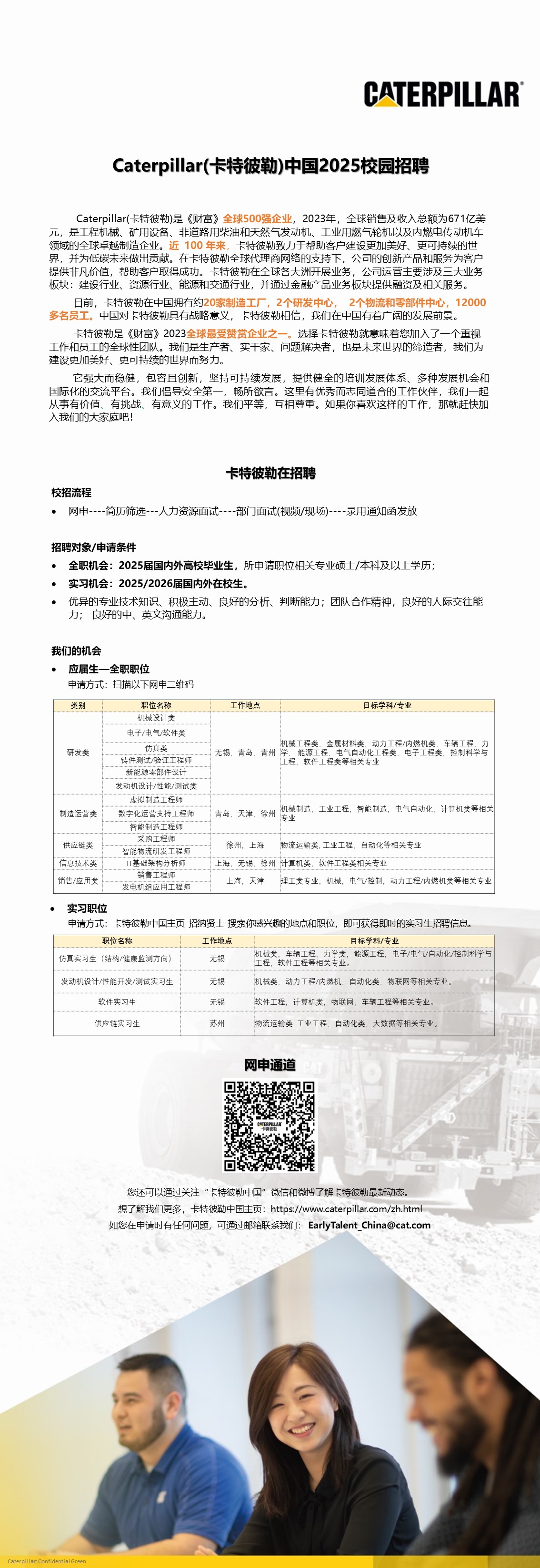 1724654429766012414.jpg <p>CATERPILLAR</p> <p>Caterpillar(卡特彼勒)中国2025校园招聘</p> <p>Caterpillar(卡特彼勒)是《财富》全球500强企业,2023年,全球销售及收入总额为671亿美<br/>元,是工程机械、矿用设备、非道路用柴油和天然气发动机、工业用燃气轮机以及内燃电传动机车<br/>领域的全球卓越制造企业。近100年来,卡特彼勒致力于帮助客户建设更加美好、更可持续的世<br/>界,并为低碳未来做出贡献。在卡特彼勒全球代理商网络的支持下,公司的创新产品和服务为客户<br/>提供非凡价值,帮助客户取得成功。卡特彼勒在全球各大洲开展业务,公司运营主要涉及三大业务<br/>板块:建设行业、资源行业、能源和交通行业,并通过金融产品业务板块提供融资及相关服务。</p> <p>目前,卡特彼勒在中国拥有约20家制造工厂,2个研发中心<br/>2个物流和零部件中心,12000<br/>多名员工。中国对卡特彼勒具有战略意义,卡特彼勒相信,我们在中国有着广阔的发展前景。</p> <p>卡特彼勒是《财富》2023全球最受赞赏企业之一。选择卡特彼勒就意味着您加入了一个重视<br/>工作和员工的全球性团队。我们是生产者、实干家、问题解决者,也是未来世界的缔造者,我们为<br/>建设更加美好、更可持续的世界而努力。</p> <p>它强大而稳健,包容且创新,坚持可持续发展,提供健全的培训发展体系、多种发展机会和<br/>国际化的交流平台。我们倡导安全第<br/>,畅所欲言。这里有优秀而志同道合的工作伙伴,我们一起<br/>从事有价值、有挑战<br/>有意义的工作,我们平等,互相尊重。如果你喜欢这样的工作,那就赶快加<br/>入我们的大家庭吧!</p> <p>卡特彼勒在招聘</p> <p>校招流程</p> <p>● 网申----简历筛选---人力资源面试----部门面试(视频/现场)----录用通知函发放</p> <p>招聘对象/申请条件</p> <p>。全职机会:2025届国内外高校毕业生,所申请职位相关专业硕士/本科及以上学历;</p> <p>●实习机会:2025/2026届国内外在校生</p> <p>。优异的专业技术知识、积极主动、良好的分析、判断能力;团队合作精神,良好的人际交往能<br/>力;良好的中、英文沟通能力。</p> <p>我们的机会</p> <p>。应届生-<br/>-全职职位</p> <p>申请方式:扫描以下网申二维码<br/>类别</p> <p>职位名称<br/>机械设计类<br/>电子/电气/软件类</p> <p>仿真类</p> <p>研发类</p> <p>铸件测试/验证工程<br/>新能源零部件设<br/>发动机设计/性能/测试类</p> <p>虚拟制造工程师</p> <p>制造运营类</p> <p>数字化运营支持工程师</p> <p>智能制造工程</p> <p>采购工程师</p> <p>供应链类</p> <p>智能物流研发工程师</p> <p>信息技术类</p> <p>IT基础架构分析师</p> <p>销售工程</p> <p>销售/应用类</p> <p>发电机组应用工程师</p> <p>工作地点</p> <p>目标学科/专</p> <p>机械工程类,金属材料类,动力工程/内燃机类,车辆工程,</p> <p>学程能烫忙程程史与祖卖华正<br/>电子工程类<br/>车辆工程,<br/>无锡,青岛,青州<br/>工程类</p> <p>工程.</p> <p>机械制造,工业工程,智能制造,电气自动化、计算机类等相关</p> <p>青岛,天津,徐州<br/>专</p> <p>徐州,上海</p> <p>物流运输类,工业工程,自动化等相关专业</p> <p>上海,无锡,徐州计算机类、软件工程类相关专业</p> <p>上海、天津理工类专业、机械、电气/控制、动力工程/内燃机类等相关专业</p> <p>实习职位</p> <p>申请方式:卡特彼勒中国主页-招纳贤士-搜索你感兴趣的地点和职位,即可获得即时的实习生招聘信息。</p> <p>职位名</p> <p>工作地点</p> <p>目标学科/专业</p> <p>机械类,车辆工程,力学类,能源工程、电子/电气/自动化/控制科学与</p> <p>仿真实习生(结构/健康监测方向</p> <p>无锡</p> <p>工程<br/>软件工程等相关专业</p> <p>发动机设计/性能开发/测试实习生</p> <p>无锡</p> <p>机械类,动力工程/内燃机,自动化类,物联网等相关专业</p> <p>软件实习生</p> <p>无锡</p> <p>软件工程、计算机类,物联网,车辆工程等相关专业,</p> <p>供应链实习生</p> <p>苏州</p> <p>物流运输类.工业工程,自动化类,大数据等相关专业</p> <p>网申通道</p> <p>您还可以通过关注“卡特彼勒中国”微信和微博了解卡特彼勒最新动态,<br/>想了解我们更多,卡特彼勒中国主页:https://www.caterpillar.com/zh.htm<br/>如您在电请时有任何问题,可通过邮箱联系我们:EarlyTalent China@cat.con</p>