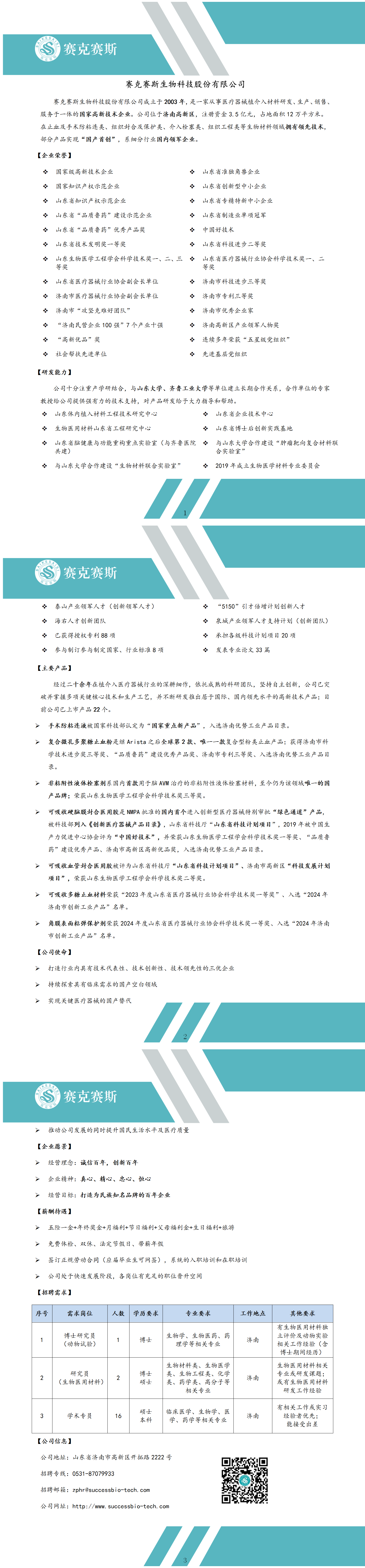 <p> </p> <p>动古</p> <p>赛克赛斯</p> <p>赛克赛斯生物科技股份有限公司</p> <p>赛克赛斯生物科技股份有限公司成立于2003年，是一家从事医疗器械植介入材料研发、生产、销售、<br/>服务于一体的国家高新技术企业。公司位于济南高新区，注册资金3.5亿元，占地面积12万平方米。<br/>在止血及手术防粘连类、组织封合及保护类、介入栓塞类、组织工程类等生物材料领域拥有领先技术，<br/>部分产品实现“国产首创”，系细分行业国内领军企业。</p> <p>[企业荣誉]</p> <p> </p> <p>H</p> <p>H</p> <p>H</p> <p> </p> <p>国家级高新技术企业</p> <p>国家知识产权示范企业</p> <p>山东省知识产权示范企业</p> <p>山东省“品质鲁药”建设示范企业<br/>山东省“品质鲁药”优秀产品奖<br/>山东省技术发明奖一等奖</p> <p> </p> <p>H</p> <p>名</p> <p>H</p> <p>H</p> <p>*</p> <p>山东省准独角兽企业<br/>山东省创新型中小企业<br/>山东省专精特新中小企业<br/>山东省制造业单项冠军<br/>中国好技术</p> <p>山东省科技进步二等奖</p> <p>:</p> <p>山东生物医学工程学会科学技术奖一、二、三心山东省医疗器械行业协会科学技术奖一、二</p> <p> </p> <p>等奖</p> <p>等奖</p> <p>:</p> <p>山东省医疗器械行业协会副会长单位<br/>心济南市医疗器械行业协会副会长单位<br/>H</p> <p>济南市“攻坚克难好团队’</p> <p>H</p> <p>“济南民营企业100强”7个产业十强</p> <p>H</p> <p>“高新优品”奖</p> <p> </p> <p>社会帮扶先进单位</p> <p> </p> <p>济南市科技进步三等奖</p> <p>H</p> <p>济南市专利三等奖</p> <p> </p> <p>济南市优秀企业家</p> <p>:</p> <p>济南高新区产业领军人物奖<br/>心连续多年荣获“五星级党组织’<br/>:</p> <p>先进基层党组织</p> <p>[研发能力]</p> <p>公司十分注重产学研结合，与山东大学、齐鲁工业大学等单位建立长期合作关系，合作单位的专家<br/>教授给公司提供强有力的技术支持，对产品研发给予大力指导和帮助。</p> <p>*山东体内植入材料工程技术研究中心</p> <p> </p> <p>山东省企业技术中心</p> <p> </p> <p>生物医用材料山东省工程研究中心</p> <p>H</p> <p>山东省博士后创新实践基地</p> <p> </p> <p>山东省脑健康与功能重构重点实验室(与齐鲁医院*与山东大学合作建设“肿瘤靶向复合材料联<br/>共建)</p> <p>合实验室’</p> <p>H</p> <p>与山东大学合作建设“生物材料联合实验室’</p> <p>*2019年成立生物医学材料专业委员会</p> <p> </p> <p>S</p> <p>派</p> <p>赛克赛斯</p> <p>*泰山产业领军人才(创新领军人才)<br/> </p> <p>海右人才创新团队</p> <p>H</p> <p>已获得授权专利88项</p> <p>H</p> <p>参与制订参与制定国家、行业标准8项</p> <p> </p> <p>“5150”引才倍增计划创新人才</p> <p>心泉城产业领军人才支持计划(创新团队)<br/>:</p> <p>承担各级科技计划项目20项</p> <p>E</p> <p>发表专业论文33篇</p> <p>[主要产品]</p> <p>经过二十余年在植介入医疗器械行业的深耕细作，依托成熟的科研团队，坚持自主创新，公司已突<br/>破并掌握多项关键核心技术和生产工艺，并不断研发推出居于国际、国内领先水平的高新技术产品;目<br/>前公司已上市产品22个。</p> <p>手术防粘连液被国家科技部认定为“国家重点新产品”，入选济南优势工业产品目录。</p> <p>唯</p> <p>复合微孔多聚糖止血粉是继Arista之后全球第2款、唯一一款复合型粉类止血产品;获得济南市科<br/>学技术进步奖三等奖、“品质鲁药”建设优秀产品奖、济南市专利三等奖、入选济南优势工业产品目<br/>录。</p> <p>>非粘附性液体栓塞剂系国内首款用于脑AVM治疗的非粘附性液体栓塞材料，至今仍为该领域唯一的国<br/>产品牌;荣获山东生物医学工程学会科学技术奖三等奖。</p> <p>可吸收硬脑膜封合医用胶是NMPA批准的国内首个进入创新型医疗器械特别审批“绿色通道”产品，<br/>被科技部列入《创新医疗器械产品目录》，山东省科技厅“山东省科技计划项目”，2019年被中国生<br/>产力促进中心协会评为“中国好技术”，并荣获山东生物医学工程学会科学技术奖一等奖、“品质鲁<br/>药”建设优秀产品、济南市高新区高新优品奖，入选济南优势工业产品目录。</p> <p>可吸收血管封合医用胶被评为山东省科技厅“山东省科技计划项目”、济南市高新区“科技发展计划<br/>项目”，荣获山东生物医学工程学会科学技术奖二等奖。</p> <p>可吸收多糖止血材料荣获“2023年度山东省医疗器械行业协会科学技术奖一等奖”、入选“2024年<br/>济南市创新工业产品”名单。</p> <p>角膜表面粘弹保护剂荣获2024年度山东省医疗器械行业协会科学技术奖一等奖、入选“2024年济南<br/>市创新工业产品”名单。</p> <p>[公司使命]</p> <p>>打造行业内具有技术代表性、技术创新性、技术领先性的三优企业<br/>>持续探索具有临床需求的国产空白领域</p> <p>>实现关键医疗器械的国产替代</p> <p> <br/>赛克赛斯</p> <p>推动公司发展的同时提升国民生活水平及医疗质量</p> <p>[企业愿景)]</p> <p>》经营理念:诚信百年，创新百年</p> <p>>企业精神:真心、精心、忠心、恒心</p> <p>>经营目标:打造为民族知名品牌的百年企业</p> <p>[薪酬待遇]</p> <p>>五险一金+年终奖金+月福利+节日福利+父母福利金+生日福利+旅游<br/>>免费体检、双休、法定节假日、带薪年假</p> <p>>签订正规劳动合同(应届毕业生可网签)，<br/>系统的入职培训和在职培训<br/>公司处于快速发展阶段，各岗位有充足的职位晋升空间</p> <p>[招聘需求]</p> <p>序号</p> <p>需求岗位</p> <p>人数</p> <p>学历要求</p> <p>专业要求</p> <p>工作地点</p> <p>其他要求</p> <p>博士研究员<br/>(动物试验)</p> <p>1</p> <p>博士</p> <p>生物学、生物医药、药</p> <p>理学等相关专业</p> <p>济南</p> <p>有生物医用材料独<br/>立评价及动物实验<br/>相关工作经验(含<br/>博士期间经历)</p> <p>2</p> <p>研究员</p> <p>(生物医用材料)</p> <p>0</p> <p>博士</p> <p>硕士</p> <p>生物材料类、生物医学<br/>类、生物工程类、化学<br/>类、药学类、高分子等</p> <p>相关专业</p> <p>济南</p> <p>生物医用材料相关<br/>专业或研发课题;<br/>或有生物医用材料</p> <p>研发工作经验</p> <p>0)</p> <p>学术专员</p> <p>16</p> <p>硕士</p> <p>本科</p> <p>临床医学、生物学、医<br/>学、药学等相关专业</p> <p>济南</p> <p>[公司信息]</p> <p>公司地址:山东省济南市高新区开拓路2222号<br/>招聘专线:0531-87079933</p> <p>招聘邮箱:****</p> <p>公司网址:http://www.successbio-tech.com</p> <p>-..一..一</p> <p>有相关工作或实习<br/>经验者优先:<br/>能接受出差</p>