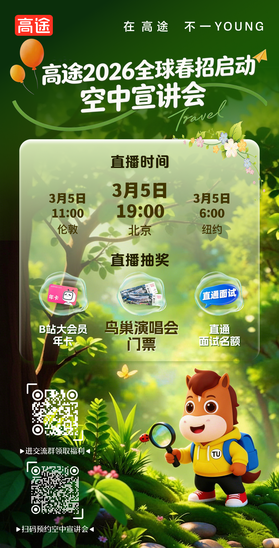 <p>高途</p> <p>在高途</p> <p>不一YOUNG</p> <p>高途2026全球春招启动</p> <p>空中宣讲会</p> <p>ave</p> <p>直播时间</p> <p>3月5日</p> <p>3月5日</p> <p>3月5日</p> <p>19:00</p> <p>11:00</p> <p>6:00</p> <p>伦敦</p> <p>北京</p> <p>纽约</p> <p>直播抽奖</p> <p>禅理河观大安员</p> <p>年卡</p> <p>直通面试</p> <p>马巢演唱会</p> <p>B站大会员</p> <p>直通</p> <p>年卡</p> <p>门票</p> <p>面试名额</p> <p>>进交流群领取福和</p> <p>TU</p> <p>>扫码预约空中宣讲会</p>