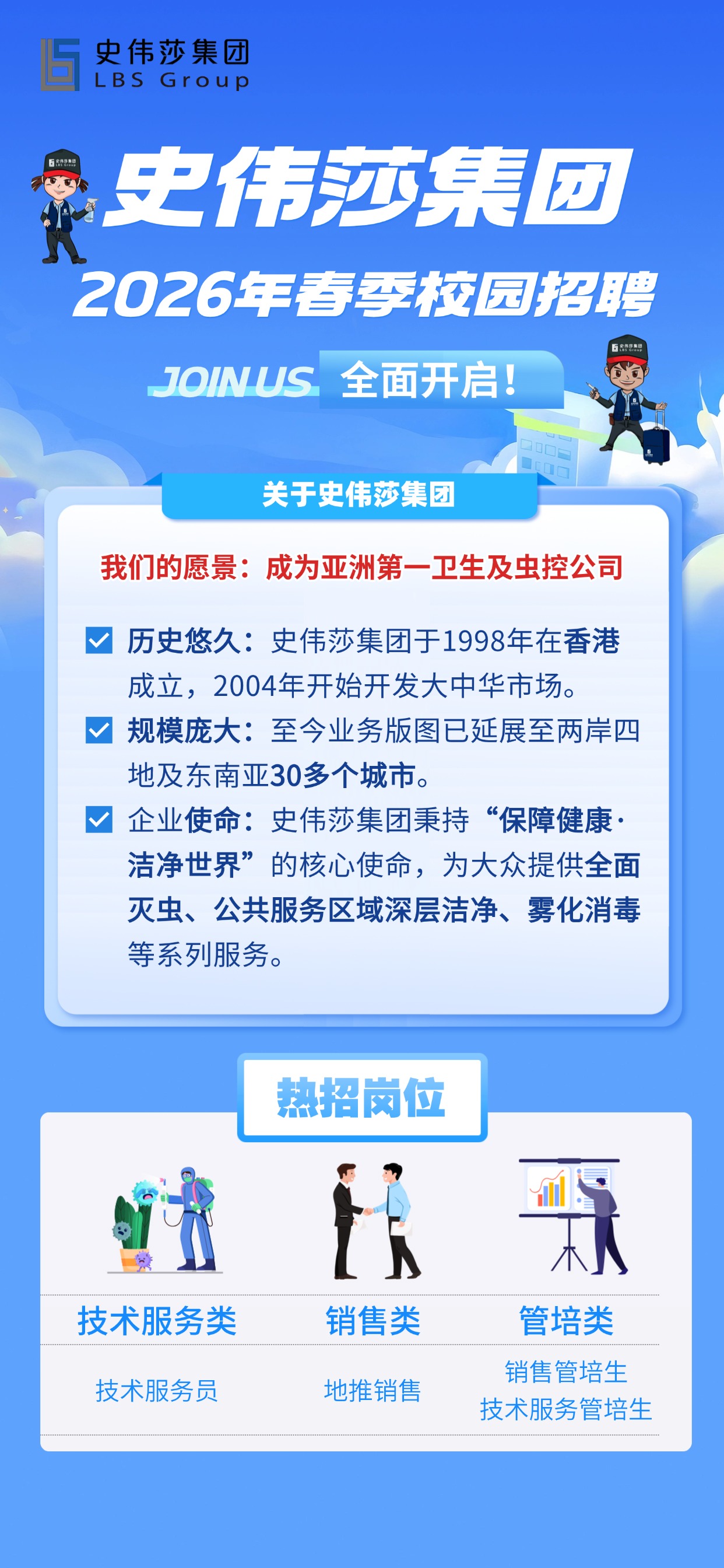 <p>史伟莎集团</p> <p>LBSGroup</p> <p>史伟莎集团</p> <p>5Sr2A9</p> <p>2026年春季校园招聘</p> <p>58&9M8</p> <p>JOINUS</p> <p>全面开启!</p> <p>关于史伟莎集团</p> <p>我们的愿景：成为亚洲第一卫生及虫控公司</p> <p>历史悠久:史伟莎集团于1998年在香港</p> <p>成立,2004年开始开发大中华市场。</p> <p>规模庞大：至今业务版图已延展至两岸四</p> <p>地及东南亚30多个城市</p> <p>企业使命：史伟莎集团秉持</p> <p>“保障健康·</p> <p>洁净世界”</p> <p>的核心使命，为大众提供全面</p> <p>灭虫、公共服务区域深层洁净、雾化消毒</p> <p>等系列服务。</p> <p>热招岗行</p> <p>技术服务类</p> <p>销售类</p> <p>管培类</p> <p>销售管培生</p> <p>技术服务员</p> <p>地推销售</p> <p>技术服务管培生</p>