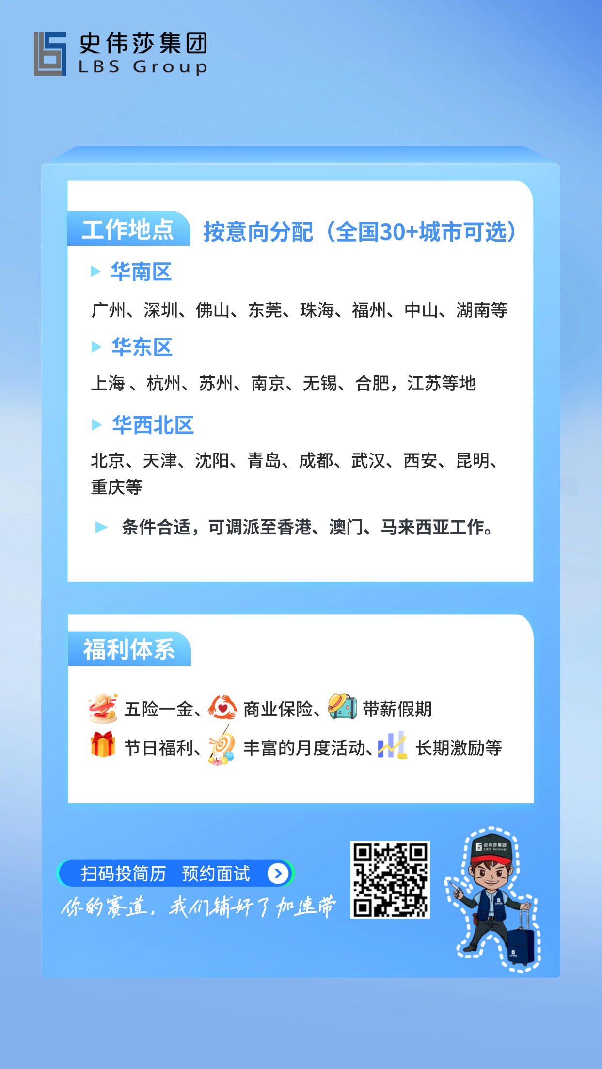 <p>史伟莎集团</p> <p>LBSGroup</p> <p>工作地点</p> <p>按意向分配</p> <p>(全国30+城市可选)</p> <p>华南区</p> <p>广州、深圳、佛山、东莞、珠海、福州、中山、湖南等</p> <p>华东区</p> <p>上海、杭州、苏州、南京、无锡、合肥,江苏等地</p> <p>华西北区</p> <p>北京、天津、沈阳、青岛、成都、武汉、西安、昆明、</p> <p>重庆等</p> <p>条件合适,可调派至香港、澳门、马来西亚工作。</p> <p>福利体系</p> <p>五险一金、</p> <p>商业保险、</p> <p>带薪假期</p> <p>节日福利、</p> <p>0</p> <p>丰富的月度活动</p> <p>长期激励等</p> <p>百农营惠印</p> <p>扫码投简历</p> <p>预约面试</p> <p>你的_道，我门铺好了加速带</p>