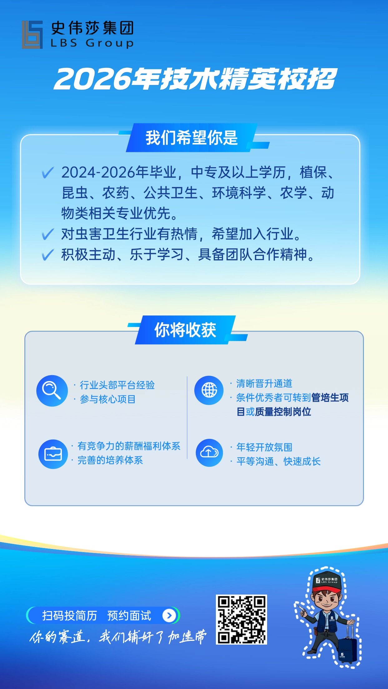 <p>史伟莎集团</p> <p>LBSGroup</p> <p>2026年技水精英校招</p> <p>我们希望你是</p> <p>2024-2026年毕业，中专及以上学历，植保、</p> <p>昆虫、农药、公共卫生、环境科学、农学、动</p> <p>物类相关专业优先</p> <p>对虫害卫生行业有热情，希望加入行业</p> <p>积极主动、乐于学习、具备团队合作精神</p> <p>你将收获</p> <p>行业头部平台经验</p> <p></p> <p>清晰晋升通道</p> <p>金</p> <p>参与核心项目</p> <p>条件优秀者可转到管培生项</p> <p>目或质量控制岗位</p> <p>有竞争力的薪酬福利体系</p> <p>·年轻开放氛围</p> <p>完善的培养体系</p> <p>·平等沟通、快速成长</p> <p>5:特密.P</p> <p>扫码投简历</p> <p>预约面试</p> <p>不的赛道，我门铺好了加速带</p>