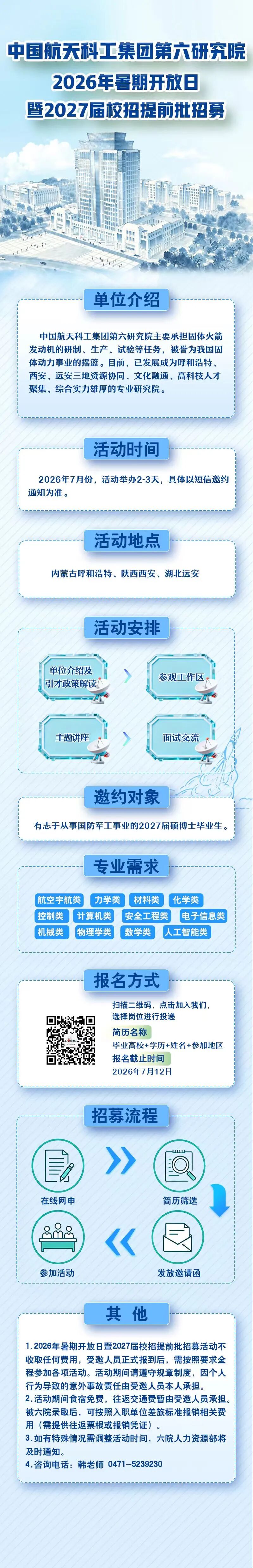 <p>中国航天科工集团第六研究院</p> <p>2026年暑期开放日</p> <p>暨2027届校招提前批招募</p> <p>单位介绍</p> <p>中国航天科工集团第六研究院主要承担固体火箭</p> <p>发动机的研制、生产、试验等任务，被誉为我国固</p> <p>体动力事业的摇篮。目前，已发展成为呼和浩特、</p> <p>西安、远安三地资源协同、文化融通、高科技人才</p> <p>聚集、综合实力雄厚的专业研究院。</p> <p>活动时间</p> <p>2026年7月份，活动举办2-3天，具体以短信邀约</p> <p>通知为准。</p> <p>活动地点</p> <p>内蒙古呼和浩特、陕西西安、湖北远安</p> <p>活动安排</p> <p>单位介绍及</p> <p>参观工作区</p> <p>引才政策解读</p> <p>主题讲座</p> <p>面试交流</p> <p>邀约对象</p> <p>有志于从事国防军工事业的2027届硕博士毕业生</p> <p>专业需求</p> <p>航空宇航类</p> <p>力学类</p> <p>材料类</p> <p>化学类</p> <p>控制类</p> <p>计算机类</p> <p>安全工程类</p> <p>电子信息类</p> <p>机械类</p> <p>物理学类</p> <p>数学类</p> <p>人工智能类</p> <p>报名方式</p> <p>扫描二维码,点击加入我们。</p> <p>选择岗位进行投递</p> <p>简历名称</p> <p>毕业高校+学历+姓名+参加地区</p> <p>报名截止时间</p> <p>2026年7月12日</p> <p>招募流程</p> <p>在线网申</p> <p>简历筛选</p> <p>参加活动</p> <p>发放邀请函</p> <p>其他</p> <p>1.2026年暑期开放日暨2027届校招提前批招募活动不</p> <p>收取任何费用,受邀人员正式报到后，需按照要求全</p> <p>程参加各项活动。活动期间请遵守规章制度，因个人</p> <p>行为导致的意外事故责任由受邀人员本人承担。</p> <p>2.活动期间食宿免费,往返交通费暂由受邀人员承担</p> <p>被六院录取后，可按照入职单位差旅标准报销相关费</p> <p>用(需提供往返票根或报销凭证）。</p> <p>3.如有特殊情况需调整活动时间，六院人力资源部将</p> <p>及时通知。</p> <p>4.咨询电话:韩老师0471-5239230</p>