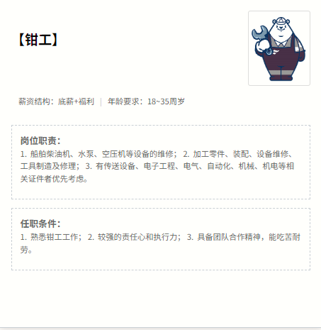 <p>【钳工]</p> <p>薪资结构:底薪+福利年龄要求:18~35周岁</p> <p>岗位职责：</p> <p>1.船舶柴油机、水泵、空压机等设备的维修；2.加工零件、装配、设备维修、</p> <p>工具制造及修理；3.有传送设备、电子工程、电气、自动化、机械、机电等相</p> <p>关证件者优先考虑。</p> <p>任职条件:</p> <p>1.熟悉钳工工作；2.较强的责任心和执行力；3.具备团队合作精神，能吃苦耐</p> <p>劳。</p>