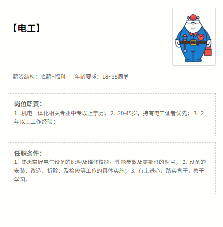 <p>【电工)1</p> <p>薪资结构:底薪+福利年龄要求:18~35周岁</p> <p>岗位职责：</p> <p>1.机电一体化相关专业中专以上学历；2.20-45岁，持有电工证者优先；3.2</p> <p>年以上工作经验；</p> <p>任职条件:</p> <p>1.熟悉掌握电气设备的原理及维修技能，性能参数及零部件的型号；2.设备的</p> <p>安装、改造、拆除、及检修等工作的具体实施；3。有上进心，踏实肯干，善于</p> <p>学习。</p>
