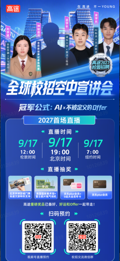 <p>高途</p> <p>在高途</p> <p>不一YOUNG</p> <p>辉扑半</p> <p>相孙半</p> <p>5</p> <p>营宝殿低</p> <p>喊扑要</p> <p>可华媒×州基都</p> <p>紫针长科×黑烟H脚盘</p> <p>C</p> <p>加四连利珠财联联北部</p> <p>ON</p> <p>相超升幅×套肉厦区</p> <p>/巴</p> <p>师</p> <p>高途2027</p> <p>校园招聘</p> <p>5</p> <p>全球校招空中宣讲会</p> <p>冠军公式：A/x不被定义的Dffer</p> <p>2027首场直播</p> <p>直播时间</p> <p>9/17</p> <p>9/17</p> <p>9/17</p> <p>12:00</p> <p>19:00</p> <p>7:00</p> <p>伦敦时间</p> <p>北京时间</p> <p>纽约时间</p> <p>直播抽奖</p> <p>L</p> <p>北京环球影城门票</p> <p>高途文旅特别支持</p> <p>富士胶片氧气相机</p> <p>英国国家美术馆x</p> <p>京东plus会员+</p> <p>b站大会员年卡</p> <p>京东plus会员</p> <p>高途重磅奖品已备好，</p> <p>好运和Offer一起带走！</p> <p>扫码预约</p> <p>视频号直播预约</p> <p>校招交流微信群</p>
